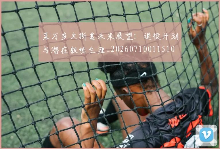 莱万多夫斯基未来展望：退役计划与潜在教练生涯_20260710011510